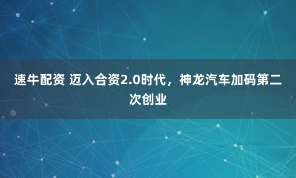 速牛配资 迈入合资2.0时代，神龙汽车加码第二次创业