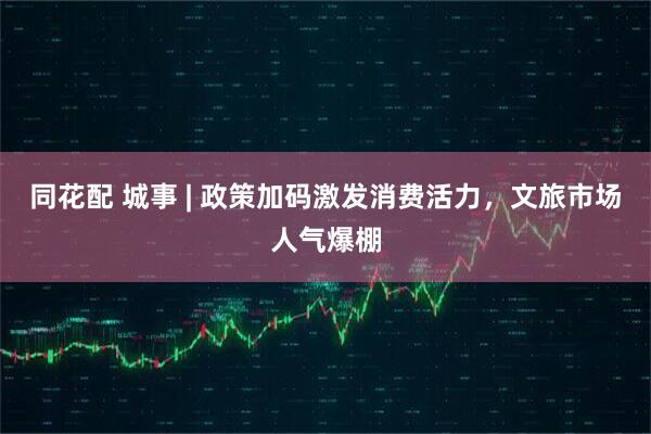 同花配 城事 | 政策加码激发消费活力，文旅市场人气爆棚