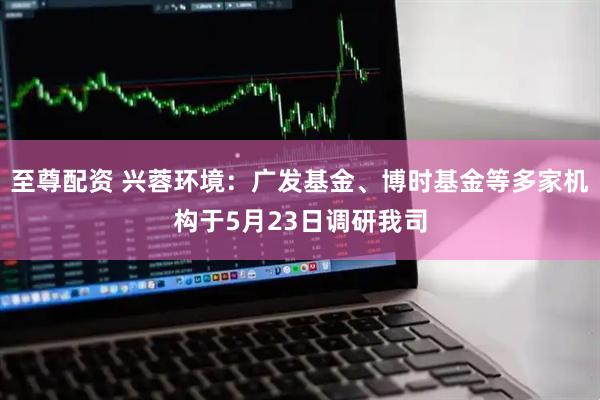 至尊配资 兴蓉环境：广发基金、博时基金等多家机构于5月23日调研我司